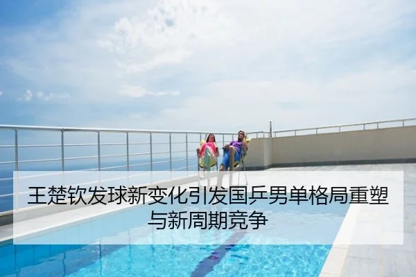 王楚钦发球新变化引发国乒男单格局重塑与新周期竞争