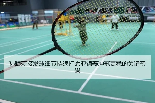 孙颖莎接发球细节持续打磨亚锦赛冲冠更稳的关键密码