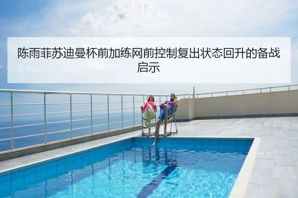 陈雨菲苏迪曼杯前加练网前控制复出状态回升的备战启示