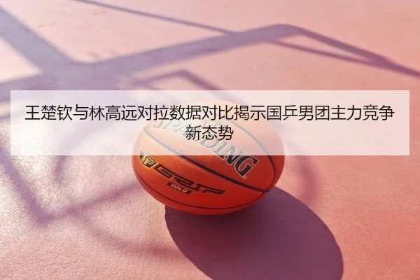 王楚钦与林高远对拉数据对比揭示国乒男团主力竞争新态势